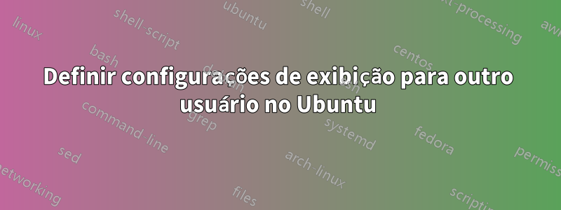 Definir configurações de exibição para outro usuário no Ubuntu