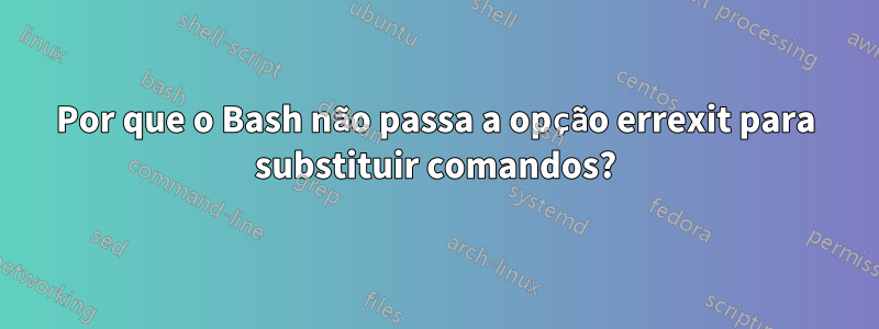 Por que o Bash não passa a opção errexit para substituir comandos?