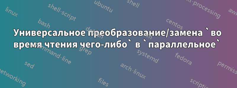 Универсальное преобразование/замена `во время чтения чего-либо` в `параллельное`