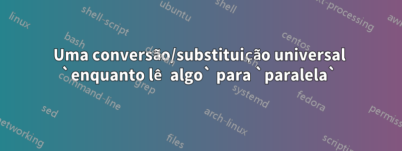 Uma conversão/substituição universal `enquanto lê algo` para `paralela`