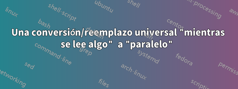 Una conversión/reemplazo universal "mientras se lee algo" a "paralelo"