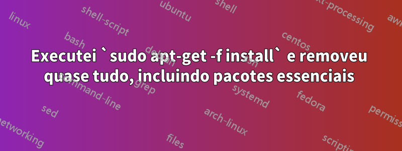 Executei `sudo apt-get -f install` e removeu quase tudo, incluindo pacotes essenciais