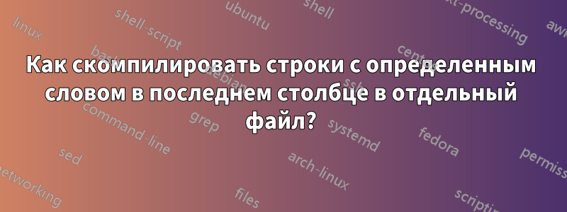 Как скомпилировать строки с определенным словом в последнем столбце в отдельный файл?