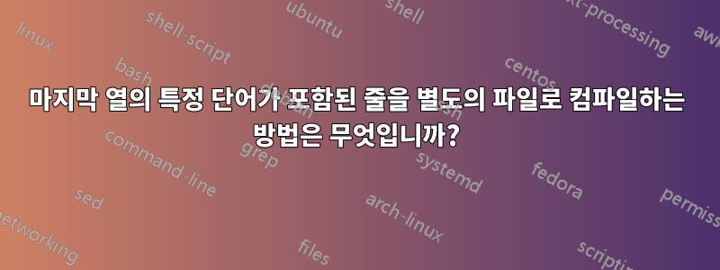 마지막 열의 특정 단어가 포함된 줄을 별도의 파일로 컴파일하는 방법은 무엇입니까?