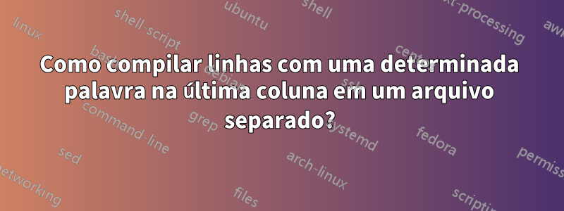 Como compilar linhas com uma determinada palavra na última coluna em um arquivo separado?