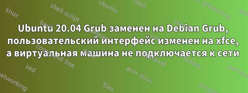 Ubuntu 20.04 Grub заменен на Debian Grub, пользовательский интерфейс изменен на xfce, а виртуальная машина не подключается к сети