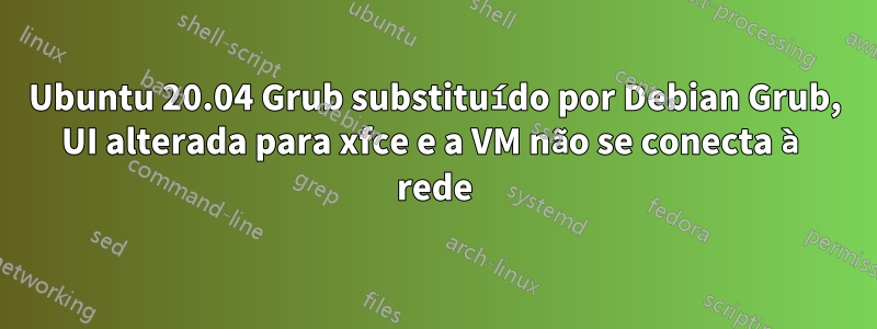 Ubuntu 20.04 Grub substituído por Debian Grub, UI alterada para xfce e a VM não se conecta à rede