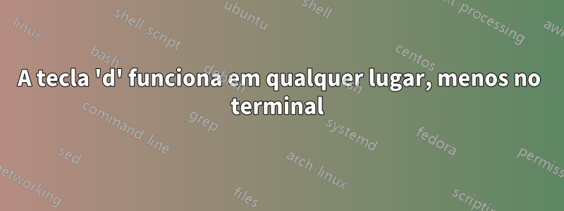 A tecla 'd' funciona em qualquer lugar, menos no terminal 