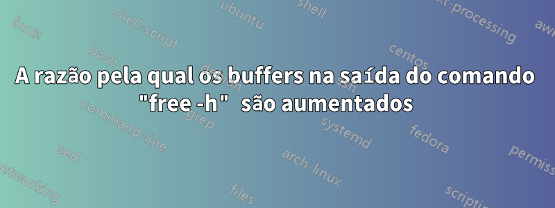 A razão pela qual os buffers na saída do comando "free -h" são aumentados