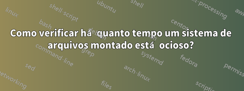 Como verificar há quanto tempo um sistema de arquivos montado está ocioso?