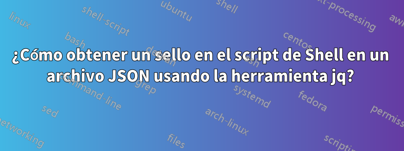 ¿Cómo obtener un sello en el script de Shell en un archivo JSON usando la herramienta jq?