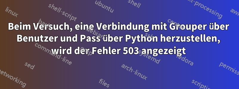 Beim Versuch, eine Verbindung mit Grouper über Benutzer und Pass über Python herzustellen, wird der Fehler 503 angezeigt