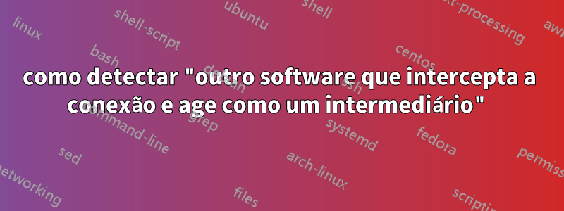 como detectar "outro software que intercepta a conexão e age como um intermediário"