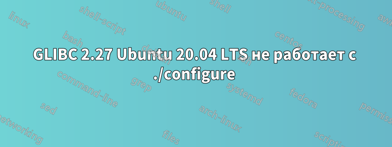 GLIBC 2.27 Ubuntu 20.04 LTS не работает с ./configure