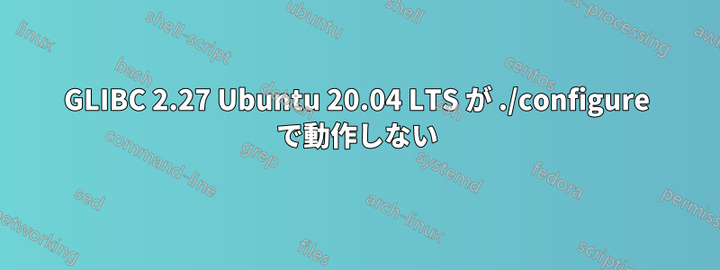 GLIBC 2.27 Ubuntu 20.04 LTS が ./configure で動作しない