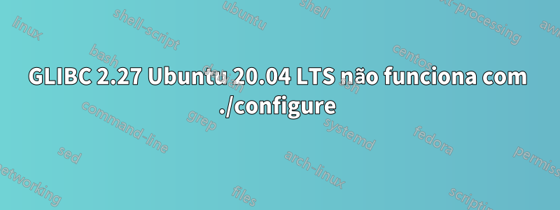 GLIBC 2.27 Ubuntu 20.04 LTS não funciona com ./configure