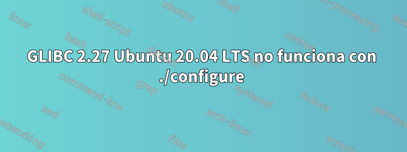 GLIBC 2.27 Ubuntu 20.04 LTS no funciona con ./configure