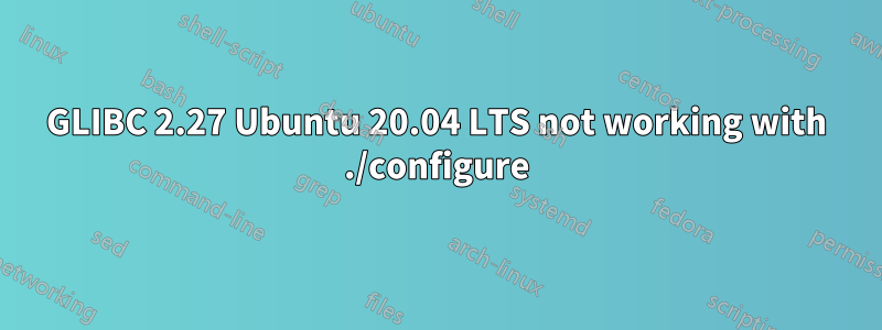 GLIBC 2.27 Ubuntu 20.04 LTS not working with ./configure