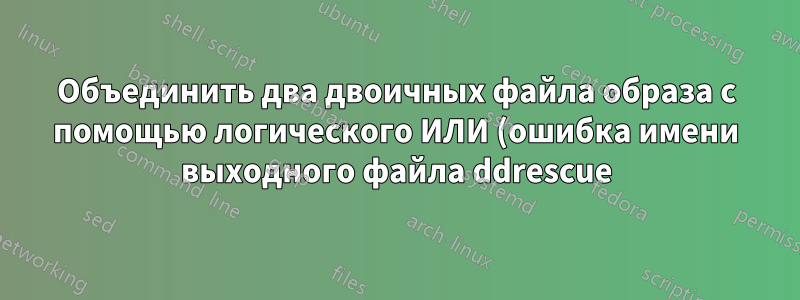 Объединить два двоичных файла образа с помощью логического ИЛИ (ошибка имени выходного файла ddrescue)