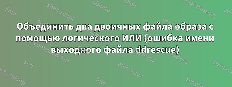 Объединить два двоичных файла образа с помощью логического ИЛИ (ошибка имени выходного файла ddrescue)