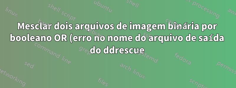Mesclar dois arquivos de imagem binária por booleano OR (erro no nome do arquivo de saída do ddrescue)