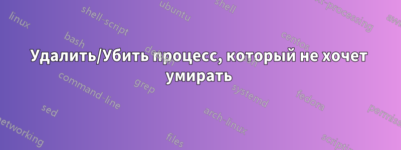 Удалить/Убить процесс, который не хочет умирать