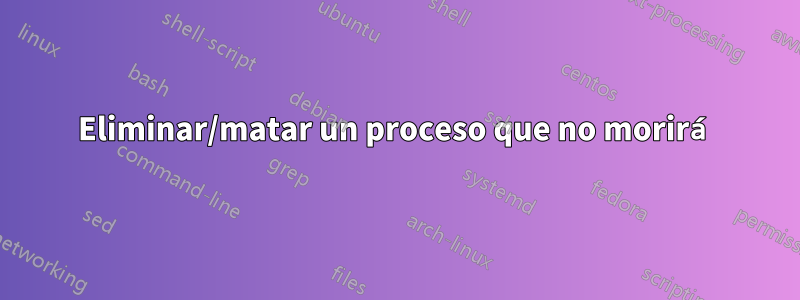 Eliminar/matar un proceso que no morirá