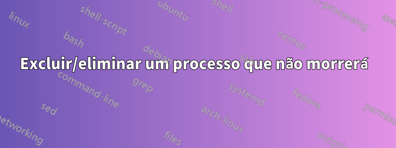 Excluir/eliminar um processo que não morrerá