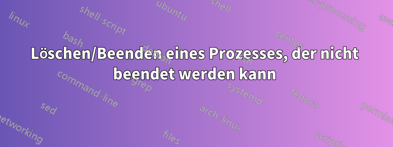 Löschen/Beenden eines Prozesses, der nicht beendet werden kann