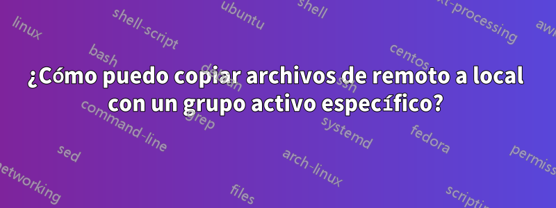 ¿Cómo puedo copiar archivos de remoto a local con un grupo activo específico?