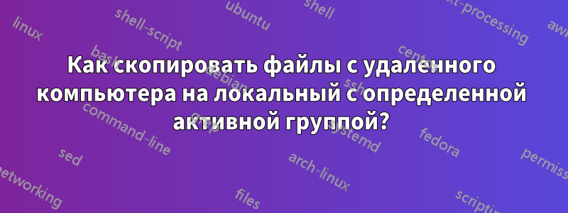 Как скопировать файлы с удаленного компьютера на локальный с определенной активной группой?