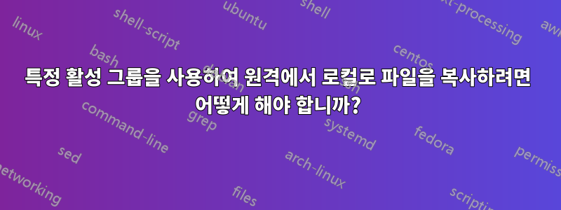 특정 활성 그룹을 사용하여 원격에서 로컬로 파일을 복사하려면 어떻게 해야 합니까?