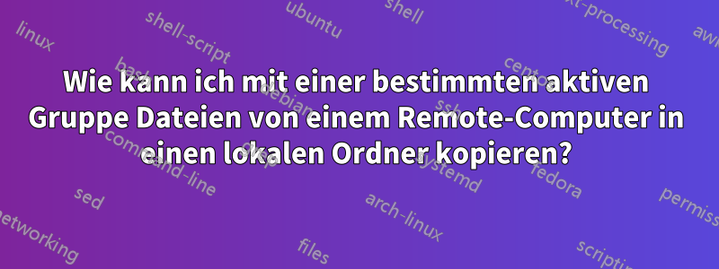 Wie kann ich mit einer bestimmten aktiven Gruppe Dateien von einem Remote-Computer in einen lokalen Ordner kopieren?