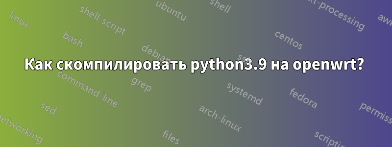 Как скомпилировать python3.9 на openwrt?