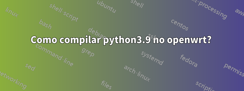 Como compilar python3.9 no openwrt?