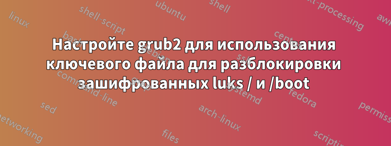 Настройте grub2 для использования ключевого файла для разблокировки зашифрованных luks / и /boot