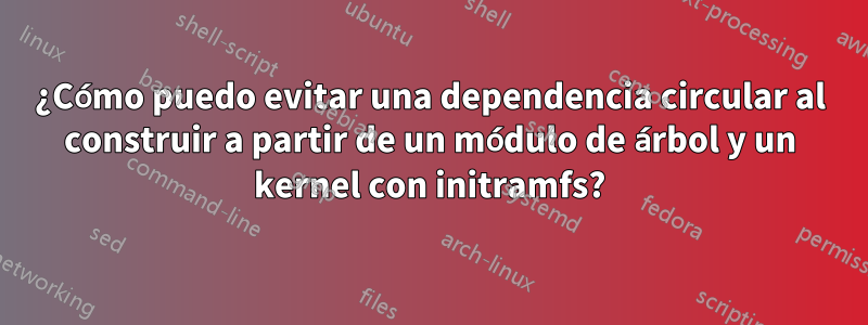 ¿Cómo puedo evitar una dependencia circular al construir a partir de un módulo de árbol y un kernel con initramfs?