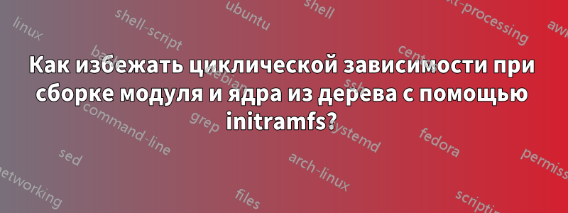 Как избежать циклической зависимости при сборке модуля и ядра из дерева с помощью initramfs?
