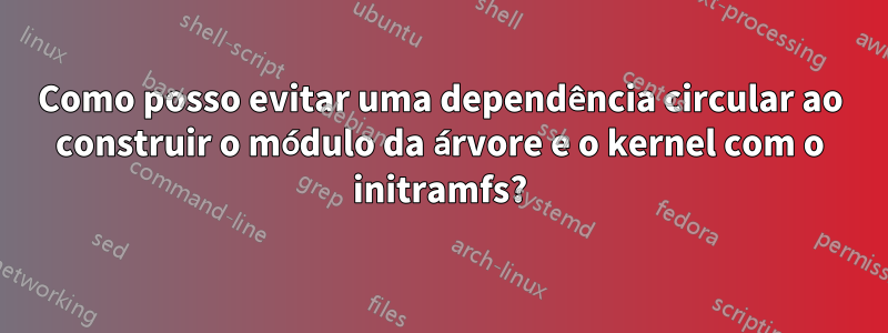 Como posso evitar uma dependência circular ao construir o módulo da árvore e o kernel com o initramfs?