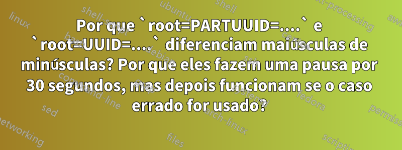 Por que `root=PARTUUID=....` e `root=UUID=....` diferenciam maiúsculas de minúsculas? Por que eles fazem uma pausa por 30 segundos, mas depois funcionam se o caso errado for usado?