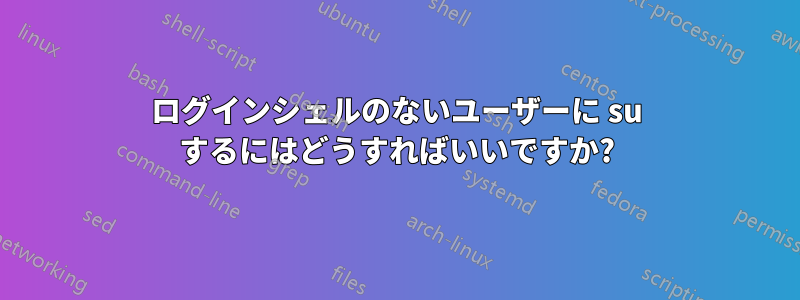 ログインシェルのないユーザーに su するにはどうすればいいですか?