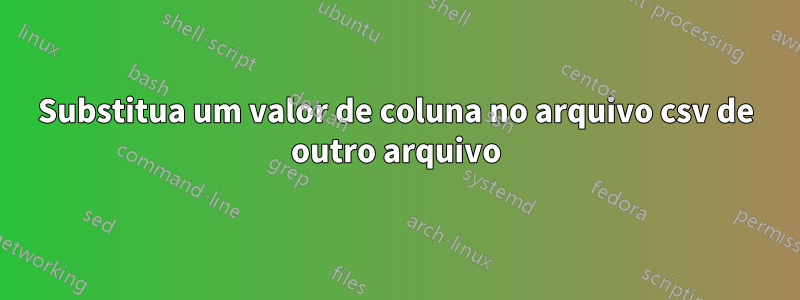 Substitua um valor de coluna no arquivo csv de outro arquivo