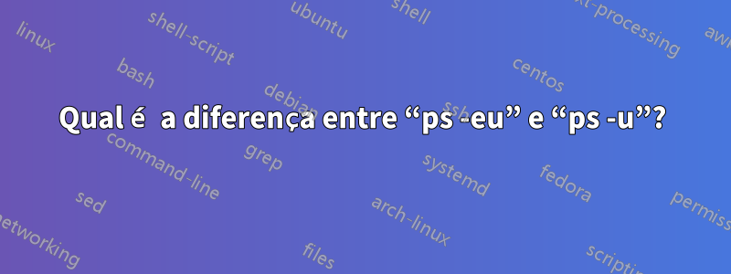 Qual é a diferença entre “ps -eu” e “ps -u”?