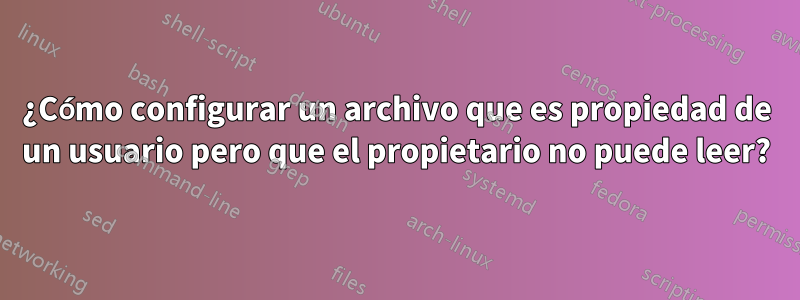 ¿Cómo configurar un archivo que es propiedad de un usuario pero que el propietario no puede leer?