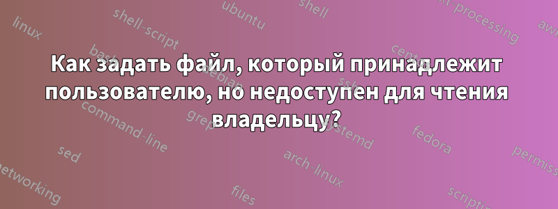 Как задать файл, который принадлежит пользователю, но недоступен для чтения владельцу?