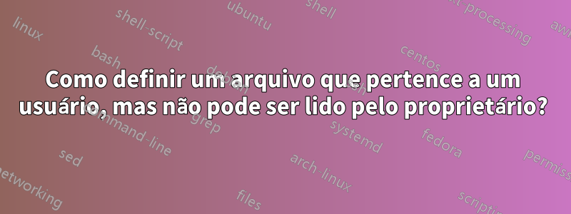 Como definir um arquivo que pertence a um usuário, mas não pode ser lido pelo proprietário?