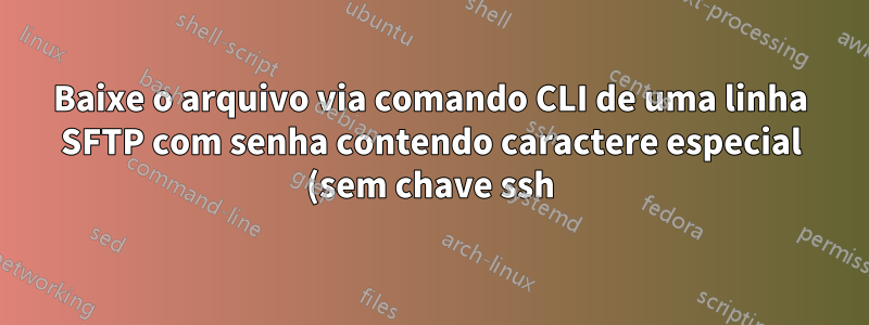 Baixe o arquivo via comando CLI de uma linha SFTP com senha contendo caractere especial (sem chave ssh)