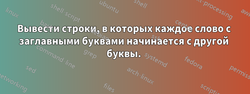 Вывести строки, в которых каждое слово с заглавными буквами начинается с другой буквы.