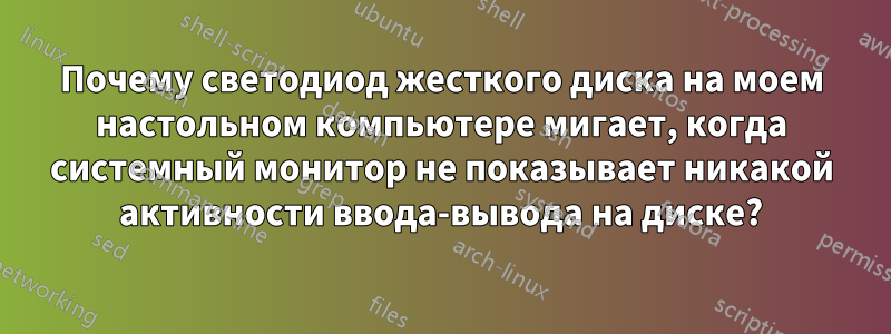 Почему светодиод жесткого диска на моем настольном компьютере мигает, когда системный монитор не показывает никакой активности ввода-вывода на диске?