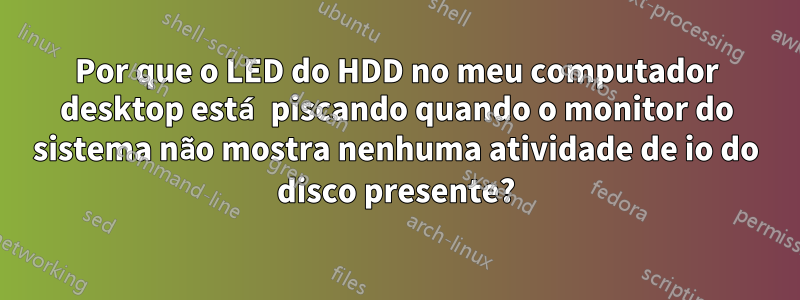 Por que o LED do HDD no meu computador desktop está piscando quando o monitor do sistema não mostra nenhuma atividade de io do disco presente?